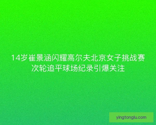 14岁崔景涵闪耀高尔夫北京女子挑战赛次轮追平球场纪录引爆关注