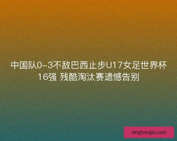 中国队0-3不敌巴西止步U17女足世界杯16强 残酷淘汰赛遗憾告别 中国队0-3不敌巴西止步U17女足世界杯16强 残酷淘汰赛遗憾告别
