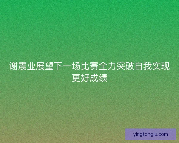 谢震业展望下一场比赛全力突破自我实现更好成绩 谢震业展望下一场比赛全力突破自我实现更好成绩