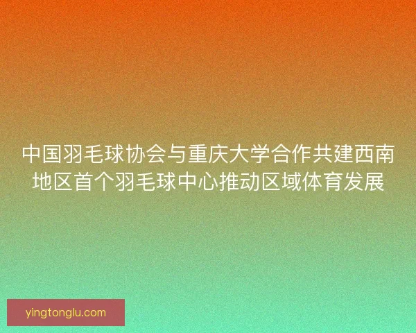 中国羽毛球协会与重庆大学合作共建西南地区首个羽毛球中心推动区域体育发展