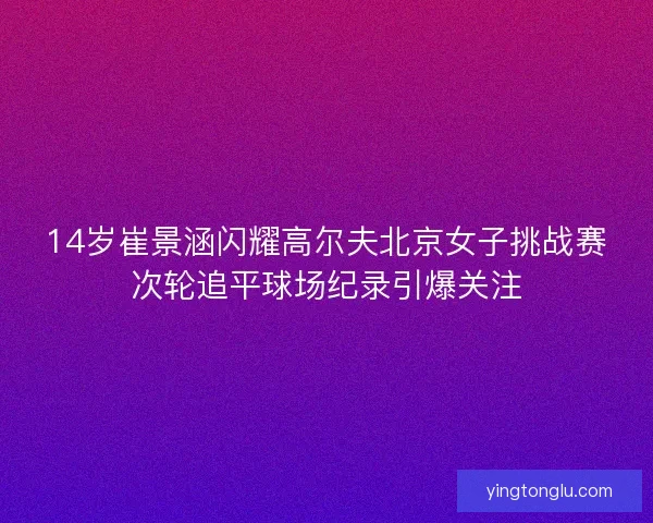 14岁崔景涵闪耀高尔夫北京女子挑战赛次轮追平球场纪录引爆关注 14岁崔景涵闪耀高尔夫北京女子挑战赛次轮追平球场纪录引爆关注