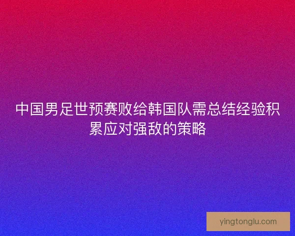 中国男足世预赛败给韩国队需总结经验积累应对强敌的策略 中国男足世预赛败给韩国队需总结经验积累应对强敌的策略