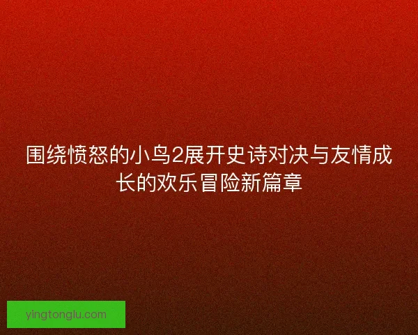 围绕愤怒的小鸟2展开史诗对决与友情成长的欢乐冒险新篇章 围绕愤怒的小鸟2展开史诗对决与友情成长的欢乐冒险新篇章
