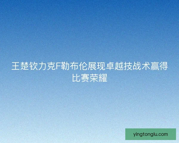 王楚钦力克F勒布伦展现卓越技战术赢得比赛荣耀 王楚钦力克F勒布伦展现卓越技战术赢得比赛荣耀
